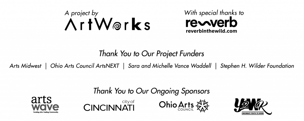 Hear Me Out is a project of ArtWorks with a special thanks to Reverb Art + Design. Thank you to our Project Funders: Arts Midwest, Ohio Arts Council ArtsNEXT, Sara and Michelle Vance Waddell and the Stephen H. Wilder Foundation. Thank you to our ongoing sponsors: ArtsWave, City of Cincinnati, City of Cincinnati's Youth to Work Program and Ohio Arts Council.